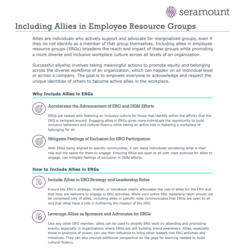 Including Allies in Employee Resource Groups Allies are individuals who actively support and advocate for marginalized groups, even if they do not identify as a member of that group themselves. Including allies in employee resource groups (ERGs) broadens the reach and impact of these groups while promoting a more diverse and inclusive workplace culture across all levels of an organization. Successful allyship involves taking meaningful actions to promote equity and belonging across the diverse workforce of an organization, which can happen on an individual level or across a company. The goal is to empower everyone to acknowledge and respect the unique identities of others to become active allies in the workplace. Accelerates the Advancement of ERG and DE&I Efforts ERGs are tasked with fostering an inclusive culture for those that identify within the affinity that the ERG is centered around. Engaging allies in ERGs gives more individuals the opportunity to build inclusive behaviors and cultural fluency while taking an active role in foste
