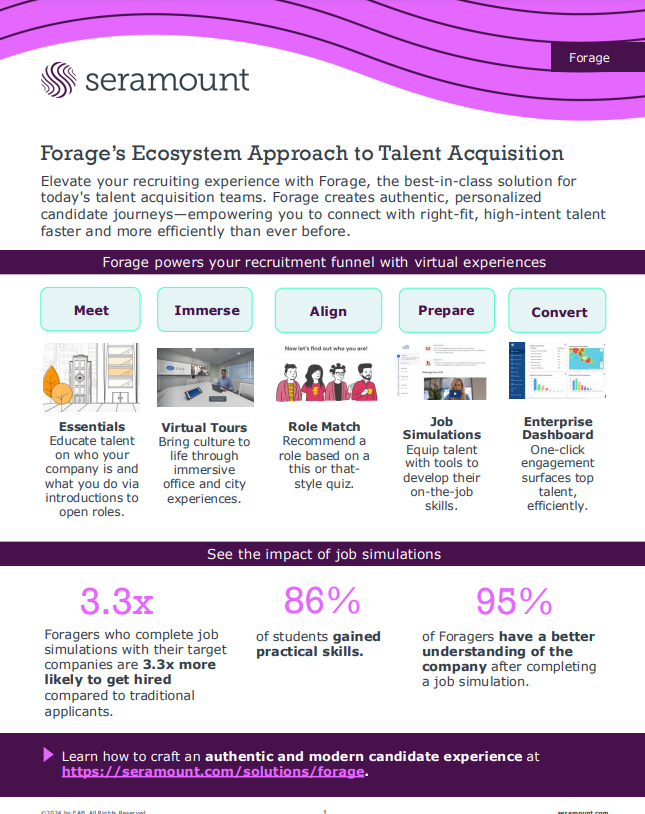 Forage’s Ecosystem Approach to Talent Acquisition Elevate your recruiting experience with Forage, the best-in-class solution for today's talent acquisition teams. Forage creates authentic, personalized candidate journeys—empowering you to connect with right-fit, high-intent talent faster and more efficiently than ever before. Essentials Educate talent on who your company is and what you do via introductions to open roles. Virtual Tours Bring culture to life through immersive office and city experiences. Role Match Recommend a role based on a this or thatstyle quiz. Job Simulations Equip talent with tools to develop their on-the-job skills. Enterprise Dashboard One-click engagement surfaces top talent, efficiently. Forage powers your recruitment funnel with virtual experiences 3.3x Foragers who complete job simulations with their target companies are 3.3x more likely to get hired compared to traditional applicants. Learn how to craft an authentic and modern candidate experience at https://seramount.com/solutions/forage. of students gained practical skills. of Foragers have a better understanding of the company after completing a job simulation. See the impact of job simulations Meet Immerse Align Prepare Convert 86% 9