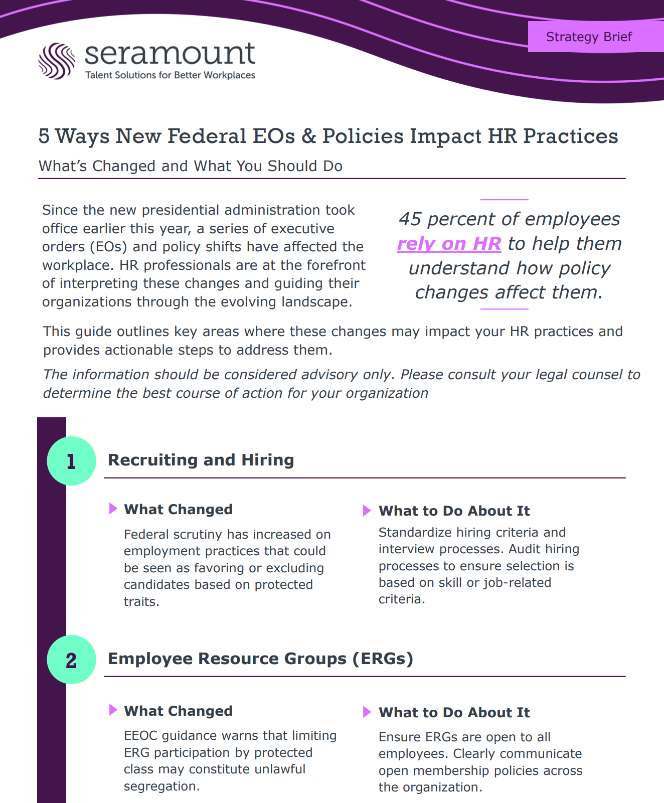 5 Ways New Federal EOs & Policies Impact HR Practices What’s Changed and What You Should Do What to Do About It Standardize hiring criteria and interview processes. Audit hiring processes to ensure selection is based on skill or job-related criteria. 1 Recruiting and Hiring What Changed Federal scrutiny has increased on employment practices that could be seen as favoring or excluding candidates based on protected traits. What to Do About It Ensure ERGs are open to all employees. Clearly communicate open membership policies across the organization. 2 Employee Resource Groups (ERGs) What Changed EEOC guidance warns that limiting ERG participation by protected class may constitute unlawful segregation. Since the new presidential administration took office earlier this year, a series of executive orders (EOs) and policy shifts have affected the workplace. HR professionals are at the forefront of interpreting these changes and guiding their organizations through the evolving landscape. 45 percent of employees rely on HR to help them understand how policy changes affect them. This guide outlines key areas where these changes may impact your HR practices and provides actionable steps to address them. The information should be considered advisory only. Please consult your legal counsel to determine the best course of action for your organization