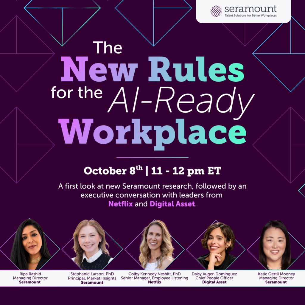 Colby Kennedy Nesbitt, PhD
Senior Manager, Employee Listening
Netflix
Ripa Rashid
Managing Director
Seramount
Stephanie Larson, PhD
Principal, Market Insights
Seramount
Daisy Auger-Dominguez
Chief People Officer
Digital Asset
Katie Oertli Mooney
Managing Director
Seramount
Workplace
The
New Rules
for the
AI-Ready
A first look at new Seramount research, followed by an executive conversation with leaders from
Netflix and Digital Asset.
October 8th | 11 - 12 pm ET
Colby Kennedy Nesbitt, PhD
Senior Manager, Employee Listening
Netflix
Ripa Rashid
Managing Director
Seramount
Stephanie Larson, PhD
Principal, Market Insights
Seramount
Daisy Auger-Dominguez
Chief People Officer
Digital Asset
Katie Oertli Mooney
Managing Director
Seramount
Workplace
The
New Rules
for the
AI-Ready
A first look at new Seramount research, followed by an executive conversation with leaders from
Netflix and Digital Asset.
October 8th | 11 - 12 pm ET